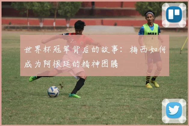 世界杯冠军背后的故事：梅西如何成为阿根廷的精神图腾