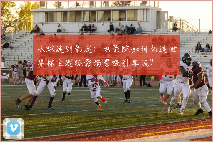 从球迷到影迷：电影院如何打造世界杯主题观影场景吸引客流？