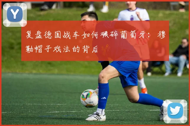 复盘德国战车如何碾碎葡萄牙:穆勒帽子戏法的背后