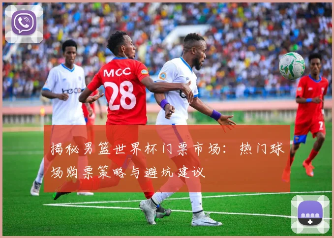 揭秘男篮世界杯门票市场：热门球场购票策略与避坑建议