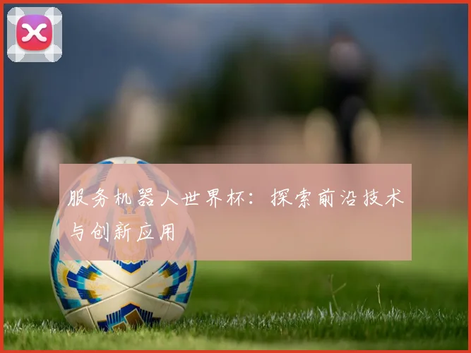 服务机器人世界杯：探索前沿技术与创新应用